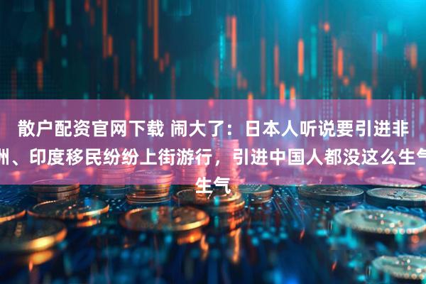 散户配资官网下载 闹大了：日本人听说要引进非洲、印度移民纷纷上街游行，引进中国人都没这么生气