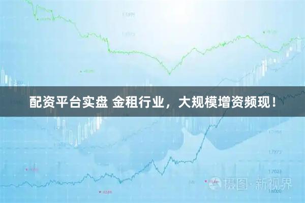 配资平台实盘 金租行业，大规模增资频现！