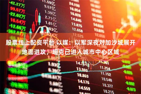 股票线上配资平台 以媒：以军深夜对加沙城展开地面进攻，坦克已进入城市中心区域