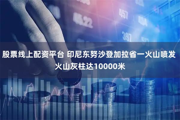 股票线上配资平台 印尼东努沙登加拉省一火山喷发 火山灰柱达10000米