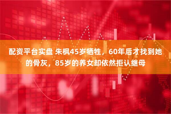 配资平台实盘 朱枫45岁牺牲，60年后才找到她的骨灰，85岁的养女却依然拒认继母