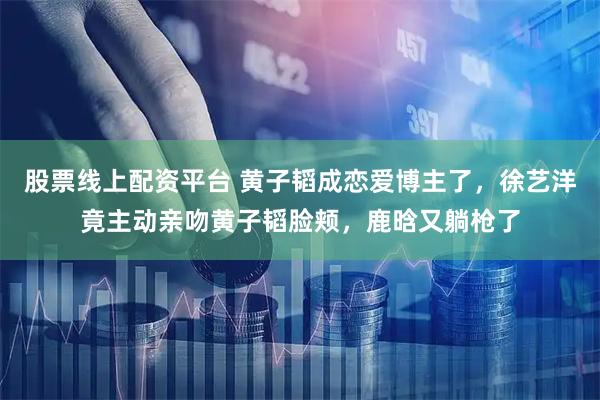 股票线上配资平台 黄子韬成恋爱博主了，徐艺洋竟主动亲吻黄子韬脸颊，鹿晗又躺枪了