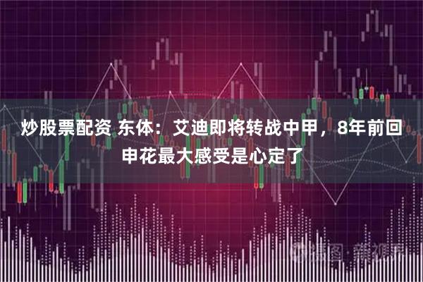 炒股票配资 东体：艾迪即将转战中甲，8年前回申花最大感受是心定了