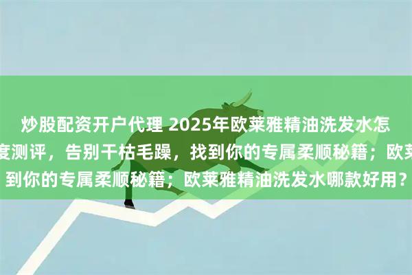 炒股配资开户代理 2025年欧莱雅精油洗发水怎么选？7款热门洗发水深度测评，告别干枯毛躁，找到你的专属柔顺秘籍；欧莱雅精油洗发水哪款好用？