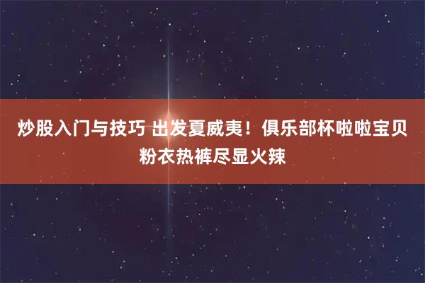 炒股入门与技巧 出发夏威夷！俱乐部杯啦啦宝贝粉衣热裤尽显火辣