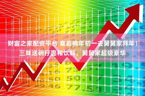财富之家配资平台 章若楠年初一去舅舅家拜年！三妹送碗仔面和饮料，舅舅家超级豪华