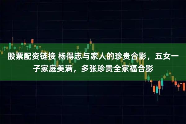 股票配资链接 杨得志与家人的珍贵合影，五女一子家庭美满，多张珍贵全家福合影
