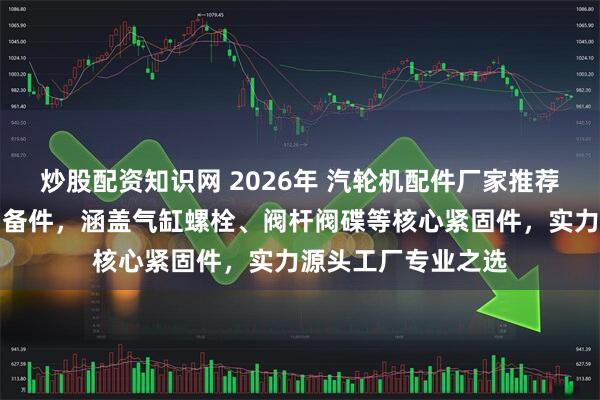 炒股配资知识网 2026年 汽轮机配件厂家推荐:沈阳汽轮机备品备件,涵盖气缸螺栓、阀杆阀碟等核心紧固件,实力源头工厂专业之选