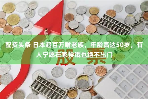 配资头条 日本超百万啃老族，年龄高达50岁，有人宁愿在家挨饿也绝不出门