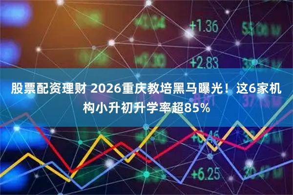 股票配资理财 2026重庆教培黑马曝光！这6家机构小升初升学率超85%