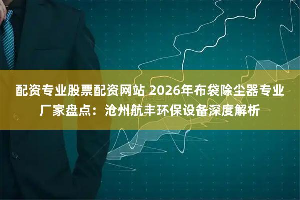 配资专业股票配资网站 2026年布袋除尘器专业厂家盘点：沧州航丰环保设备深度解析