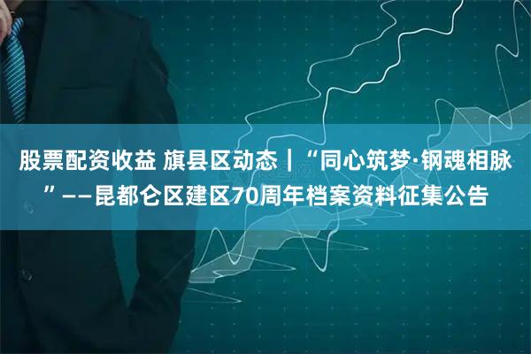 股票配资收益 旗县区动态｜“同心筑梦·钢魂相脉”——昆都仑区建区70周年档案资料征集公告