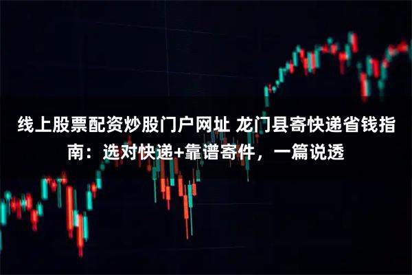 线上股票配资炒股门户网址 龙门县寄快递省钱指南：选对快递+靠谱寄件，一篇说透
