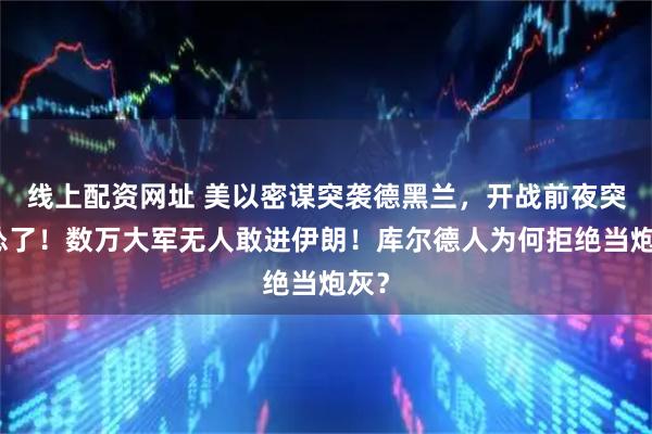 线上配资网址 美以密谋突袭德黑兰，开战前夜突然怂了！数万大军无人敢进伊朗！库尔德人为何拒绝当炮灰？
