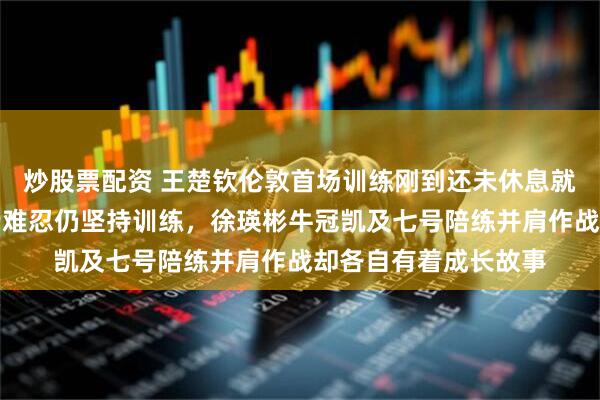 炒股票配资 王楚钦伦敦首场训练刚到还未休息就要上训，倒时差痛苦难忍仍坚持训练，徐瑛彬牛冠凯及七号陪练并肩作战却各自有着成长故事