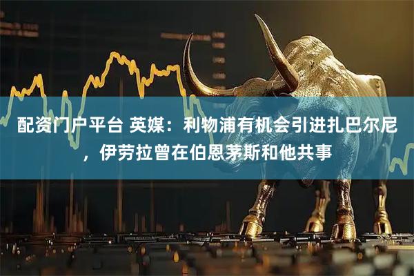 配资门户平台 英媒：利物浦有机会引进扎巴尔尼，伊劳拉曾在伯恩茅斯和他共事