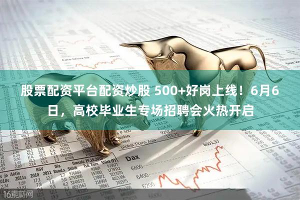 股票配资平台配资炒股 500+好岗上线！6月6日，高校毕业生专场招聘会火热开启