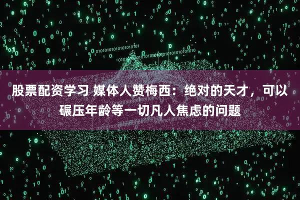 股票配资学习 媒体人赞梅西：绝对的天才，可以碾压年龄等一切凡人焦虑的问题