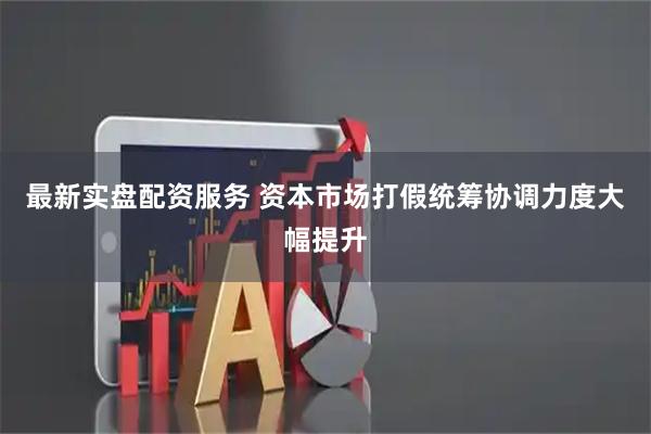 最新实盘配资服务 资本市场打假统筹协调力度大幅提升