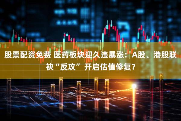 股票配资免费 医药板块迎久违暴涨:A股、港股联袂“反攻” 开启估值修复?