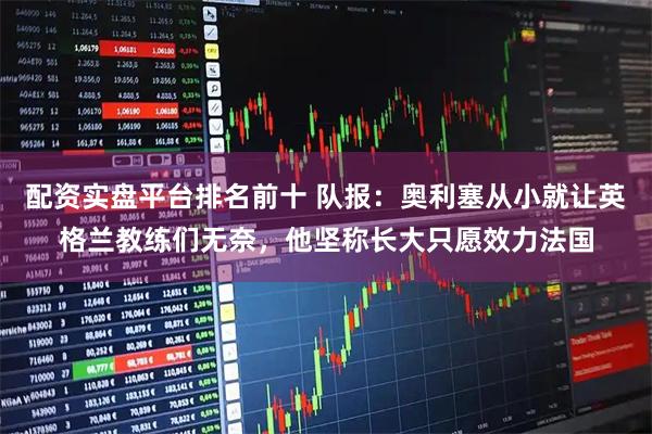 配资实盘平台排名前十 队报：奥利塞从小就让英格兰教练们无奈，他坚称长大只愿效力法国