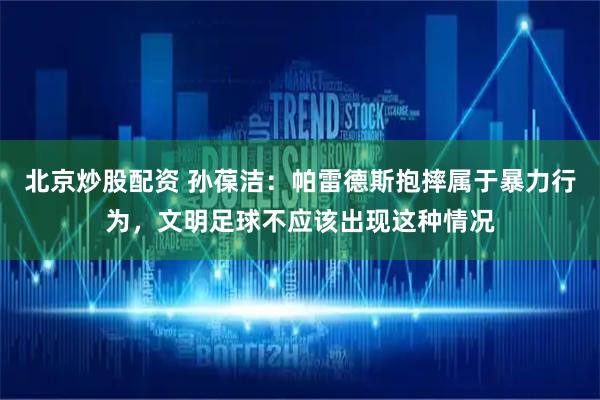 北京炒股配资 孙葆洁：帕雷德斯抱摔属于暴力行为，文明足球不应该出现这种情况