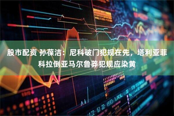 股市配资 孙葆洁：尼科破门犯规在先，塔利亚菲科拉倒亚马尔鲁莽犯规应染黄