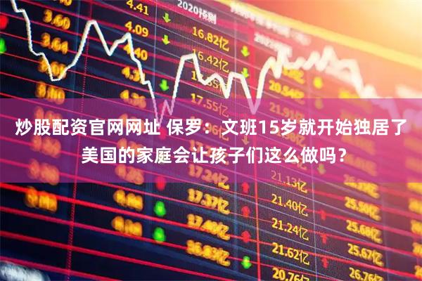 炒股配资官网网址 保罗:文班15岁就开始独居了 美国的家庭会让孩子们这么做吗?