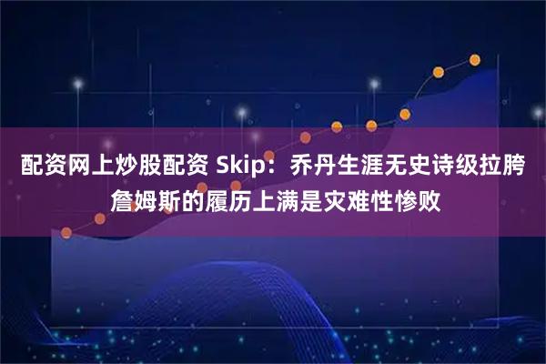 配资网上炒股配资 Skip：乔丹生涯无史诗级拉胯 詹姆斯的履历上满是灾难性惨败