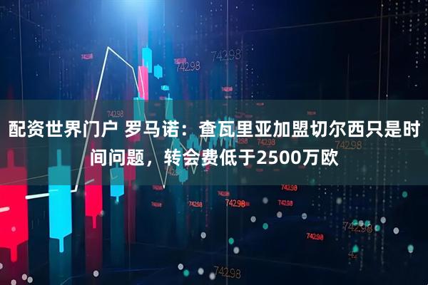 配资世界门户 罗马诺：查瓦里亚加盟切尔西只是时间问题，转会费低于2500万欧