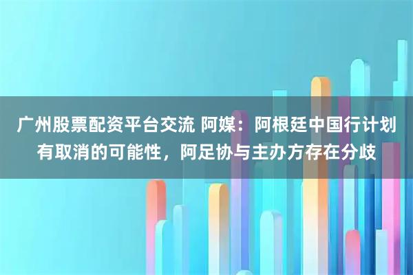 广州股票配资平台交流 阿媒：阿根廷中国行计划有取消的可能性，阿足协与主办方存在分歧